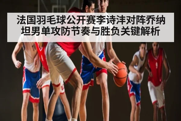 法国羽毛球公开赛李诗沣对阵乔纳坦男单攻防节奏与胜负关键解析