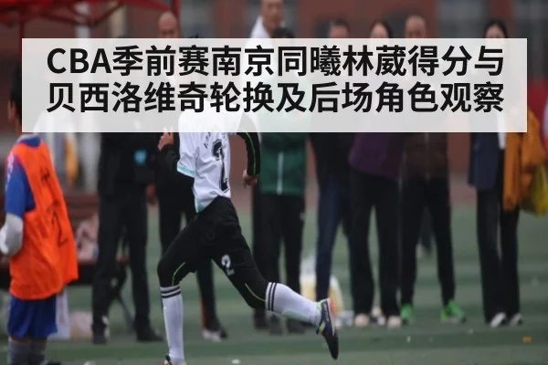 CBA季前赛南京同曦林葳得分与贝西洛维奇轮换及后场角色观察